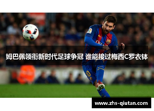 姆巴佩领衔新时代足球争冠 谁能接过梅西C罗衣钵 姆巴佩领衔新时代足球争冠 谁能接过梅西C罗衣钵