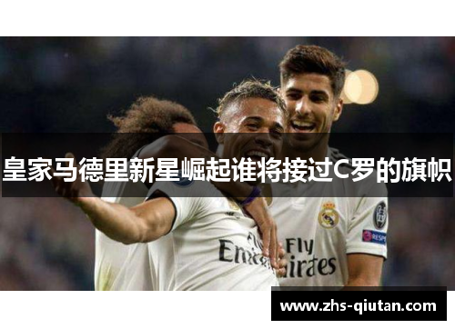 皇家马德里新星崛起谁将接过C罗的旗帜