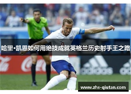 哈里·凯恩如何用绝技成就英格兰历史射手王之路 哈里·凯恩如何用绝技成就英格兰历史射手王之路