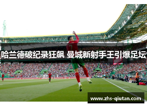 哈兰德破纪录狂飙 曼城新射手王引爆足坛 哈兰德破纪录狂飙 曼城新射手王引爆足坛