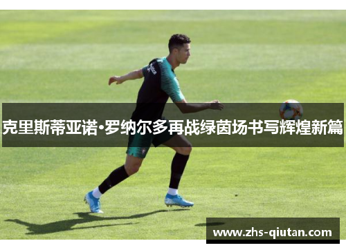 克里斯蒂亚诺·罗纳尔多再战绿茵场书写辉煌新篇 克里斯蒂亚诺·罗纳尔多再战绿茵场书写辉煌新篇