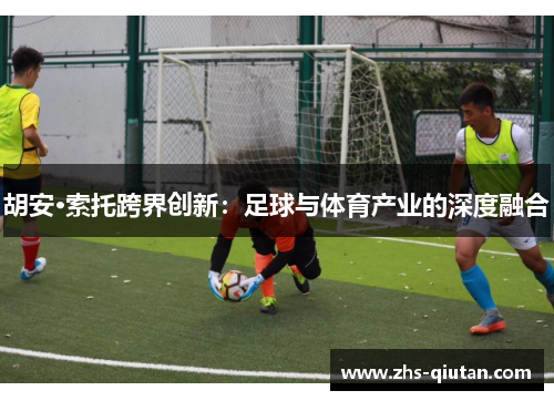 胡安·索托跨界创新:足球与体育产业的深度融合 胡安·索托跨界创新:足球与体育产业的深度融合