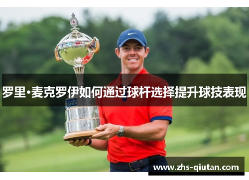 罗里·麦克罗伊如何通过球杆选择提升球技表现 罗里·麦克罗伊如何通过球杆选择提升球技表现