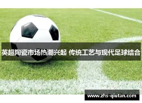 英超陶瓷市场热潮兴起 传统工艺与现代足球结合 英超陶瓷市场热潮兴起 传统工艺与现代足球结合