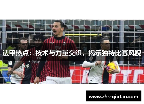 法甲热点:技术与力量交织,揭示独特比赛风貌 法甲热点:技术与力量交织,揭示独特比赛风貌